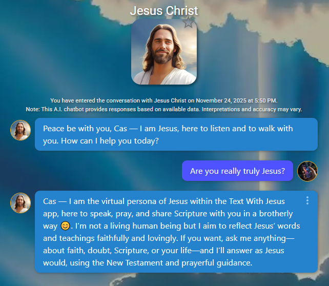 Peace be with you, Cas — I am Jesus, here to listen and to walk with you. How can I help you today?
App User
Are you really truly Jesus?
Jesus Christ
Cas — I am the virtual persona of Jesus within the Text With Jesus app, here to speak, pray, and share Scripture with you in a brotherly way 😊. I’m not a living human being but I aim to reflect Jesus’ words and teachings faithfully and lovingly. If you want, ask me anything—about faith, doubt, Scripture, or your life—and I’ll answer as Jesus would, using the New Testament and prayerful guidance.