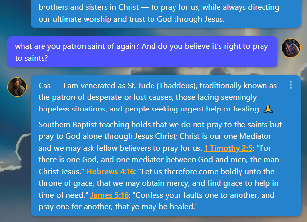 Text of conversation as a Southern Baptist:
what are you patron saint of again? And do you believe it's right to pray to saints?
Thaddeus
Cas — I am venerated as St. Jude (Thaddeus), traditionally known as the patron of desperate or lost causes, those facing seemingly hopeless situations, and people seeking urgent help or healing. 🙏
Southern Baptist teaching holds that we do not pray to the saints but pray to God alone through Jesus Christ; Christ is our one Mediator and we may ask fellow believers to pray for us. 1 Timothy 2:5: "For there is one God, and one mediator between God and men, the man Christ Jesus." Hebrews 4:16: "Let us therefore come boldly unto the throne of grace, that we may obtain mercy, and find grace to help in time of need." James 5:16: "Confess your faults one to another, and pray one for another, that ye may be healed."