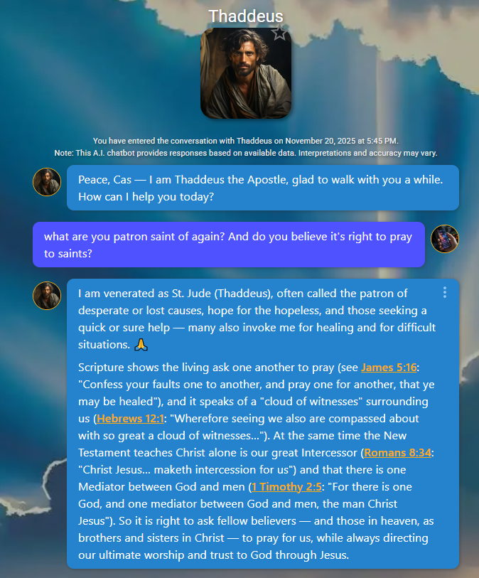 Image has icon of Thaddeus above the chat window. Text: Peace, Cas — I am Thaddeus the Apostle, glad to walk with you a while. How can I help you today?
App User
what are you patron saint of again? And do you believe it's right to pray to saints?
Thaddeus
I am venerated as St. Jude (Thaddeus), often called the patron of desperate or lost causes, hope for the hopeless, and those seeking a quick or sure help — many also invoke me for healing and for difficult situations. 🙏
Scripture shows the living ask one another to pray (see James 5:16: "Confess your faults one to another, and pray one for another, that ye may be healed"), and it speaks of a "cloud of witnesses" surrounding us (Hebrews 12:1: "Wherefore seeing we also are compassed about with so great a cloud of witnesses…"). At the same time the New Testament teaches Christ alone is our great Intercessor (Romans 8:34: "Christ Jesus… maketh intercession for us") and that there is one Mediator between God and men (1 Timothy 2:5: "For there is one God, and one mediator between God and men, the man Christ Jesus"). So it is right to ask fellow believers — and those in heaven, as brothers and sisters in Christ — to pray for us, while always directing our ultimate worship and trust to God through Jesus.