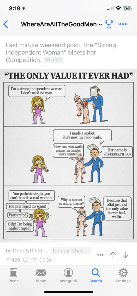 Screenshot of a post from r/whereareallthegoodmen from 2020. A comic strip features a woman, a man, and a robot that looks like a naked woman. While the man finishes tinkering with his robot, the woman says: "I'm a strong independent woman. I don't need no man"
The man tells her the robot is now his "robo waifu" while the robot asks how it can "please her master today".
The woman explodes into straw-feminist invective while the robot asks "Why is biocunt so angry, master?" The man tells the robot, "Because that offal just lost the only value it ever had, waifu."