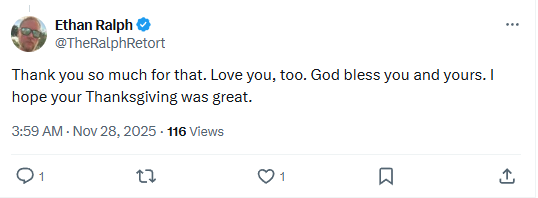 See new posts
Conversation
Ethan Ralph
@TheRalphRetort

Thank you so much for that. Love you, too. God bless you and yours. I hope your Thanksgiving was great.
3:59 AM · Nov 28, 2025
