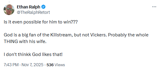 See new posts
Conversation
Ethan Ralph
@TheRalphRetort

Is it even possible for him to win???

God is a big fan of the Killstream, but not Vickers. Probably the whole THING with his wife. 

I don't thinkk God likes that!
7:43 PM · Nov 7, 2025