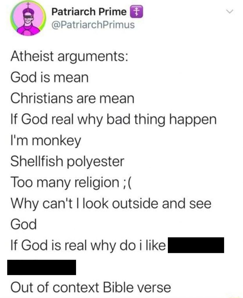 Tweet from account @PatriarchPrimus on Twitter:
Atheist arguments:
God is mean
Christians are mean
If God real why bad thing happen
I'm monkey
Shellfish polyester
Too many religion ;(
Why can't I look outside and see God
If God is real why do I like [redacted, but it's anal sex]
Out of context Bible verse