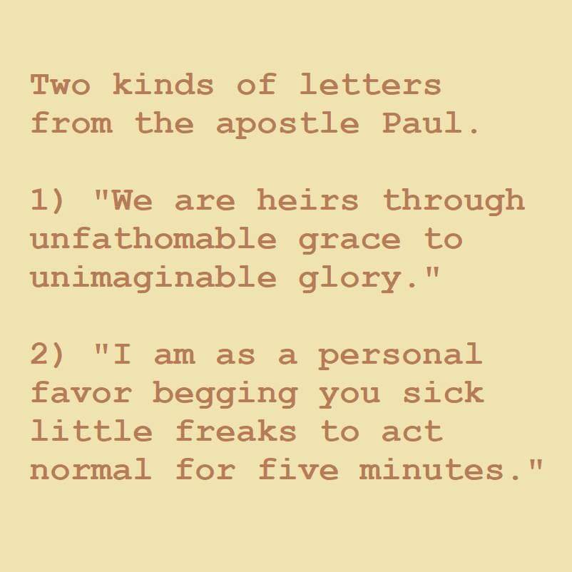 Two kinds of letters from the apostle Paul.
1) "We are heirs through unfathomable grace to unimaginable glory."
2) "I am as a personal favor begging you sick little freaks to act normal for five minutes."