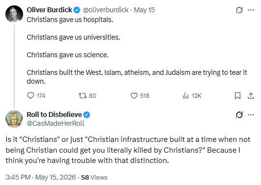 Oliver Burdick
@oliverburdick
May 15
Christians gave us hospitals.

Christians gave us universities.

Christians gave us science.

Christians built the West. Islam, atheism, and Judaism are trying to tear it down.

Roll to Disbelieve
@CasMadeHerRoll
Is it "Christians" or just "Christian infrastructure built at a time when not being Christian could get you literally killed by Christians?" Because I think you're having trouble with that distinction.

https://x.com/CasMadeHerRoll/status/2055419381467996638