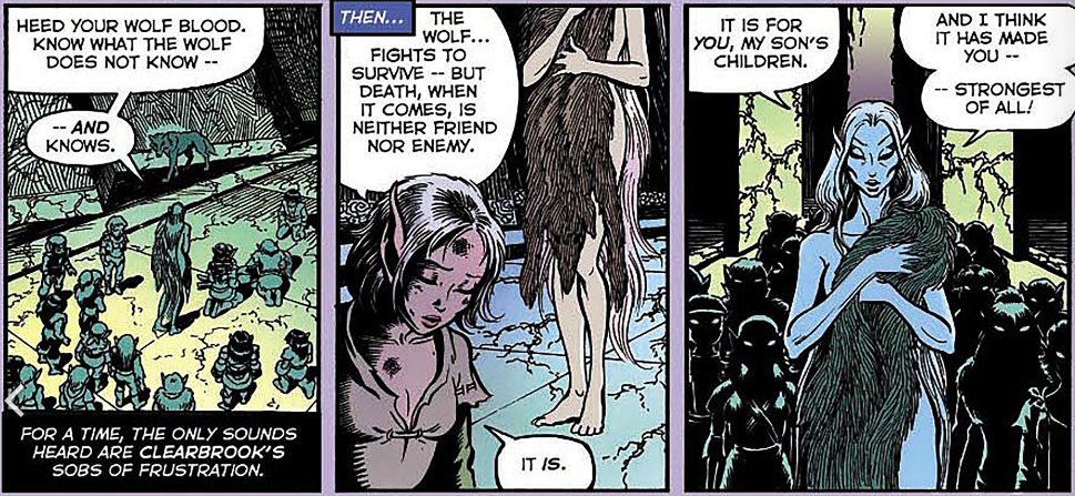 Timmain: Heed your wolf blood. Know what the wolf does not know AND knows.
Clearbrook: The wolf fights to survive. But death, when it comes, is neither friend nor enemy. It IS.
Timmain: It is for YOU, my son's children. And I think it has made you strongest of all.
https://elfquest.com/reading-room/eq-oq/eq-oq20/